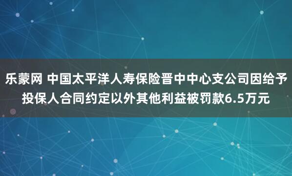 乐蒙网 中国太平洋人寿保险晋中中心支公司因给予投保人合同约定以外其他利益被罚款6.5万元