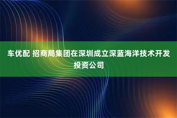 车优配 招商局集团在深圳成立深蓝海洋技术开发投资公司